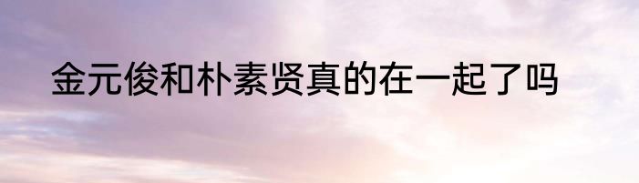 金元俊和朴素贤真的在一起了吗