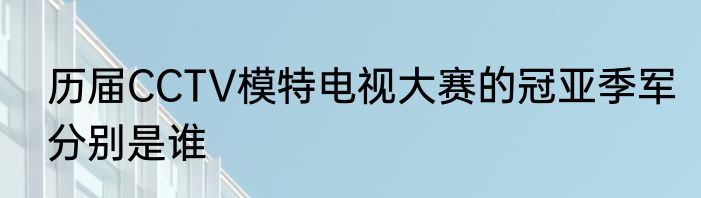 历届CCTV模特电视大赛的冠亚季军分别是谁
