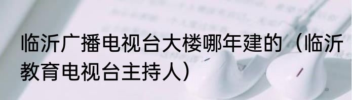 临沂广播电视台大楼哪年建的（临沂教育电视台主持人）