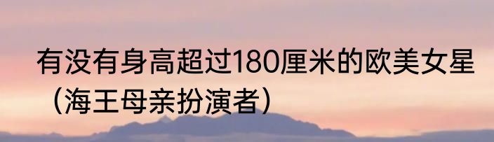 有没有身高超过180厘米的欧美女星（海王母亲扮演者）