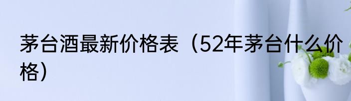 茅台酒最新价格表（52年茅台什么价格）