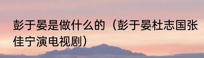 彭于晏是做什么的（彭于晏杜志国张佳宁演电视剧）