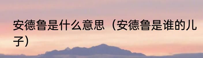 安德鲁是什么意思（安德鲁是谁的儿子）