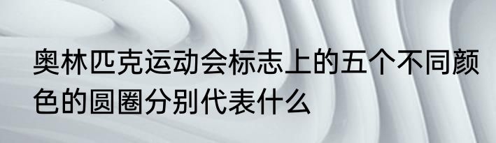 奥林匹克运动会标志上的五个不同颜色的圆圈分别代表什么