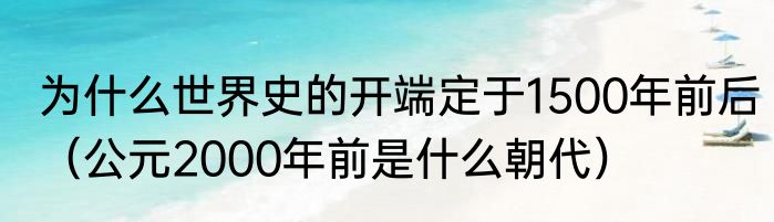 为什么世界史的开端定于1500年前后（公元2000年前是什么朝代）