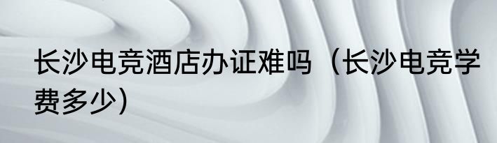 长沙电竞酒店办证难吗（长沙电竞学费多少）