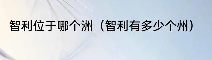 智利位于哪个洲（智利有多少个州）