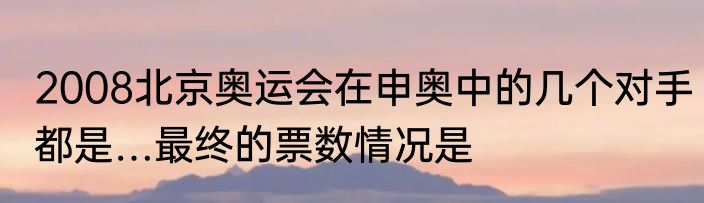 2008北京奥运会在申奥中的几个对手都是…最终的票数情况是