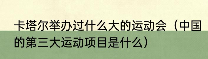 卡塔尔举办过什么大的运动会（中国的第三大运动项目是什么）