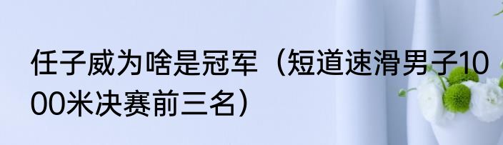 任子威为啥是冠军（短道速滑男子1000米决赛前三名）