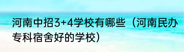 河南中招3+4学校有哪些（河南民办专科宿舍好的学校）