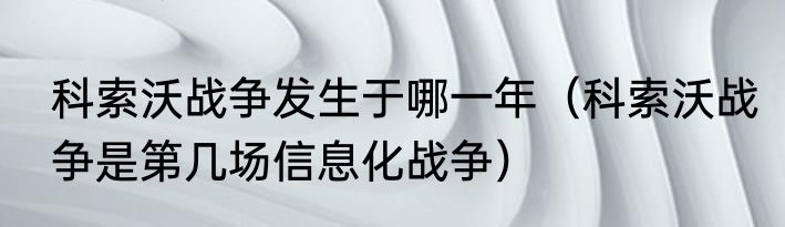 科索沃战争发生于哪一年（科索沃战争是第几场信息化战争）