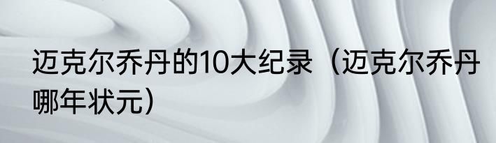 迈克尔乔丹的10大纪录（迈克尔乔丹哪年状元）
