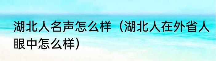湖北人名声怎么样（湖北人在外省人眼中怎么样）