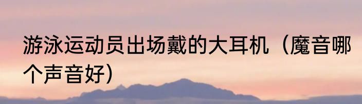 游泳运动员出场戴的大耳机（魔音哪个声音好）