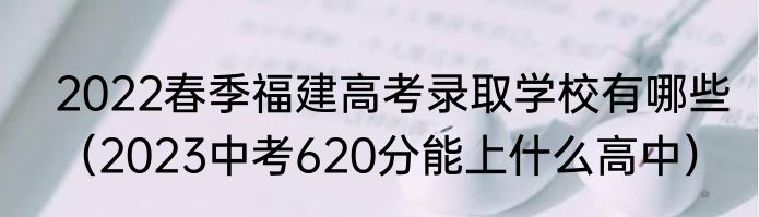 2022春季福建高考录取学校有哪些（2023中考620分能上什么高中）