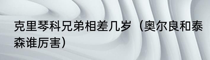 克里琴科兄弟相差几岁（奥尔良和泰森谁厉害）