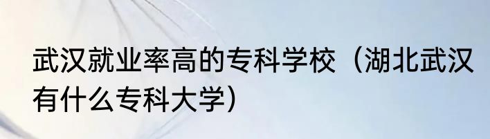 武汉就业率高的专科学校（湖北武汉有什么专科大学）