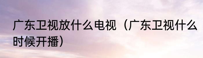 广东卫视放什么电视（广东卫视什么时候开播）