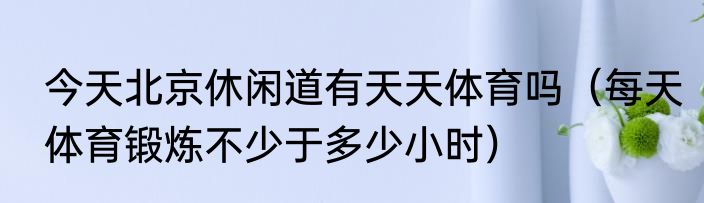今天北京休闲道有天天体育吗（每天体育锻炼不少于多少小时）
