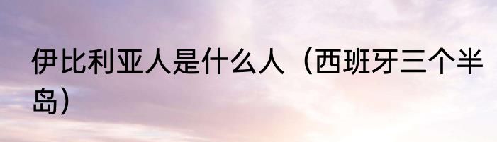 伊比利亚人是什么人（西班牙三个半岛）