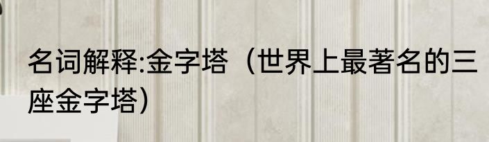 名词解释:金字塔（世界上最著名的三座金字塔）