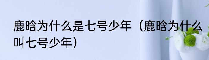 鹿晗为什么是七号少年（鹿晗为什么叫七号少年）