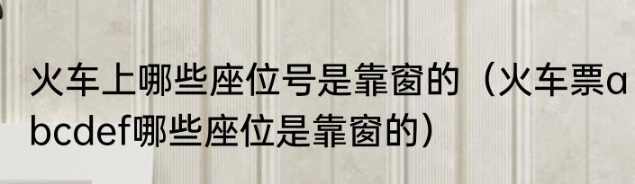火车上哪些座位号是靠窗的（火车票abcdef哪些座位是靠窗的）