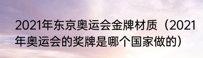 2021年东京奥运会金牌材质（2021年奥运会的奖牌是哪个国家做的）