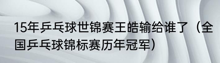 15年乒乓球世锦赛王皓输给谁了（全国乒乓球锦标赛历年冠军）