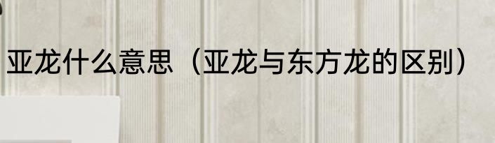 亚龙什么意思（亚龙与东方龙的区别）
