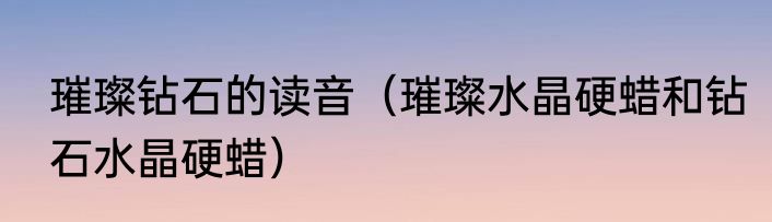 璀璨钻石的读音（璀璨水晶硬蜡和钻石水晶硬蜡）