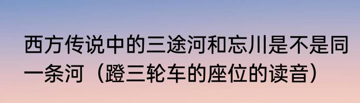 西方传说中的三途河和忘川是不是同一条河（蹬三轮车的座位的读音）