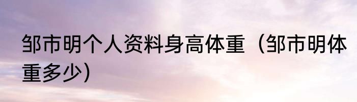 邹市明个人资料身高体重（邹市明体重多少）