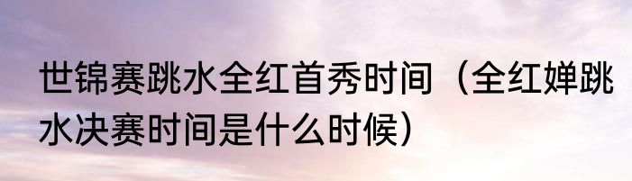 世锦赛跳水全红首秀时间（全红婵跳水决赛时间是什么时候）
