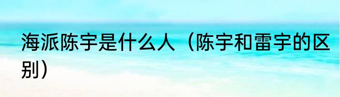 海派陈宇是什么人（陈宇和雷宇的区别）
