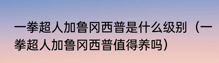 一拳超人加鲁冈西普是什么级别（一拳超人加鲁冈西普值得养吗）