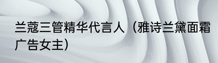 兰蔻三管精华代言人（雅诗兰黛面霜广告女主）