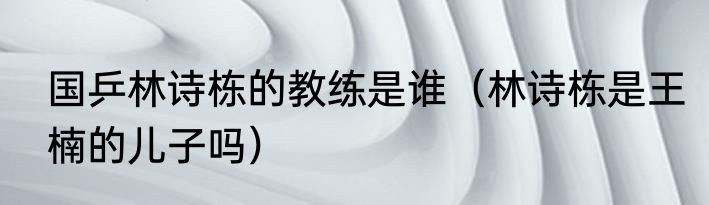 国乒林诗栋的教练是谁（林诗栋是王楠的儿子吗）