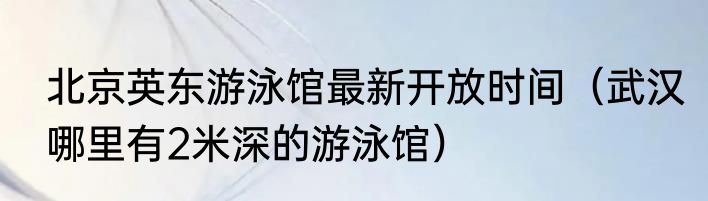 北京英东游泳馆最新开放时间（武汉哪里有2米深的游泳馆）