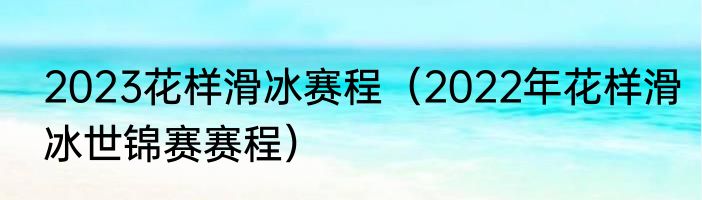 2023花样滑冰赛程（2022年花样滑冰世锦赛赛程）