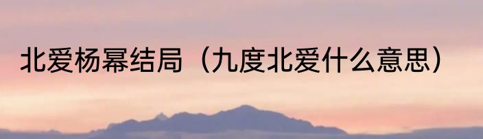 北爱杨幂结局（九度北爱什么意思）