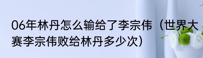 06年林丹怎么输给了李宗伟（世界大赛李宗伟败给林丹多少次）