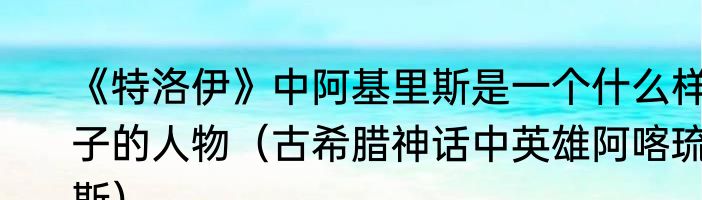 《特洛伊》中阿基里斯是一个什么样子的人物（古希腊神话中英雄阿喀琉斯）