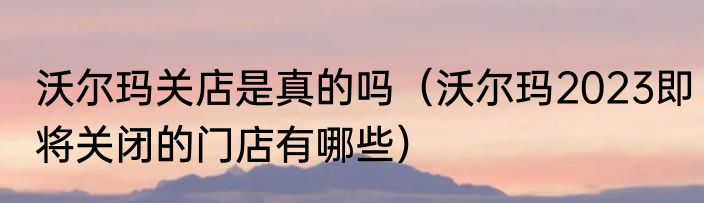 沃尔玛关店是真的吗（沃尔玛2023即将关闭的门店有哪些）