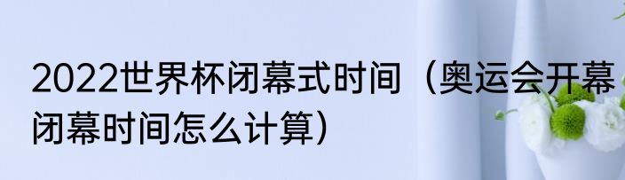 2022世界杯闭幕式时间（奥运会开幕闭幕时间怎么计算）