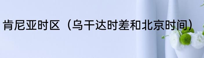 肯尼亚时区（乌干达时差和北京时间）