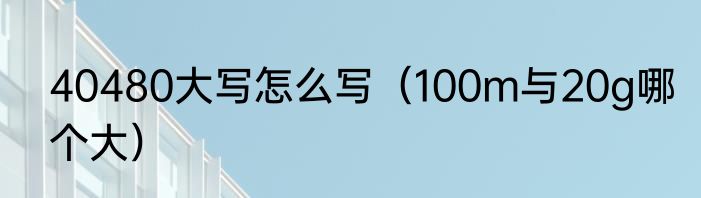 40480大写怎么写（100m与20g哪个大）
