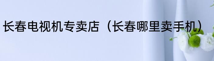 长春电视机专卖店（长春哪里卖手机）