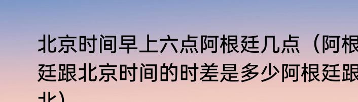 北京时间早上六点阿根廷几点（阿根廷跟北京时间的时差是多少阿根廷跟北）